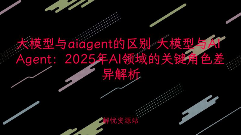 大模型与aiagent的区别 大模型与AI Agent：2025年AI领域的关键角色差异解析-主题美化网